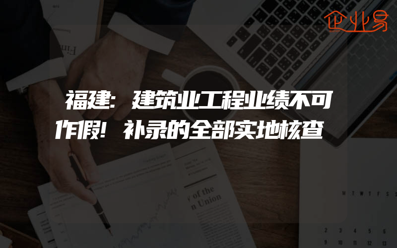 福建:建筑业工程业绩不可作假!补录的全部实地核查