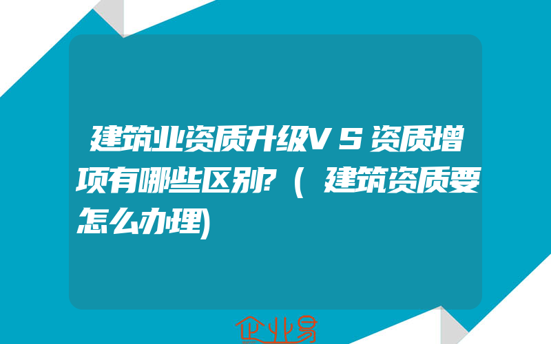 建筑业资质升级VS资质增项有哪些区别?(建筑资质要怎么办理)