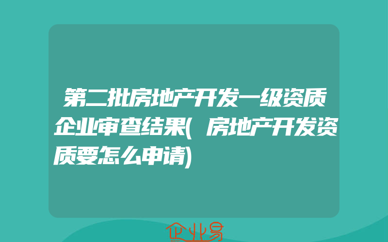 第二批房地产开发一级资质企业审查结果(房地产开发资质要怎么申请)