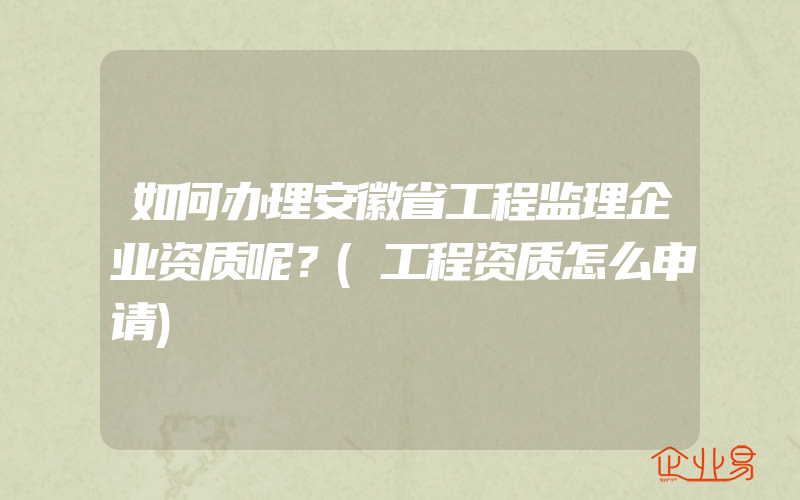 如何办理安徽省工程监理企业资质呢？(工程资质怎么申请)