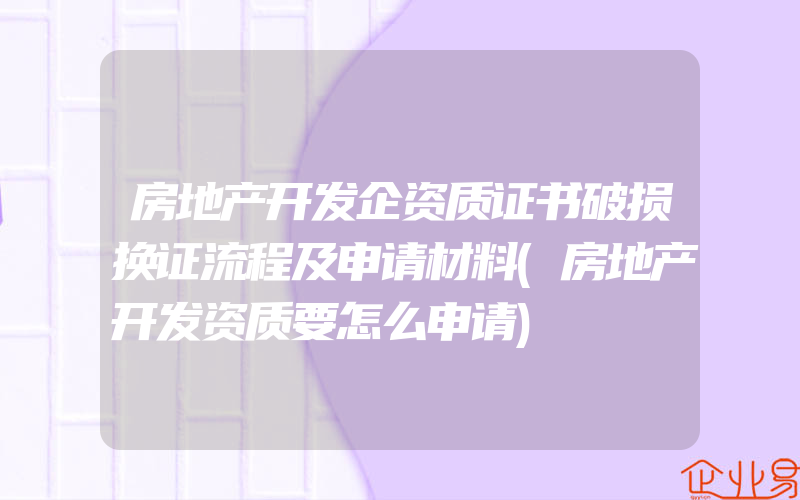 房地产开发企资质证书破损换证流程及申请材料(房地产开发资质要怎么申请)