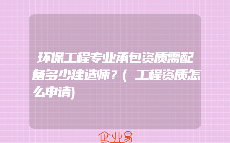 环保工程专业承包资质需配备多少建造师？(工程资质怎么申请)