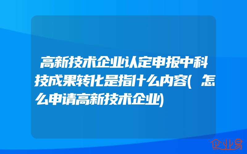 高新技术企业认定申报中科技成果转化是指什么内容(怎么申请高新技术企业)