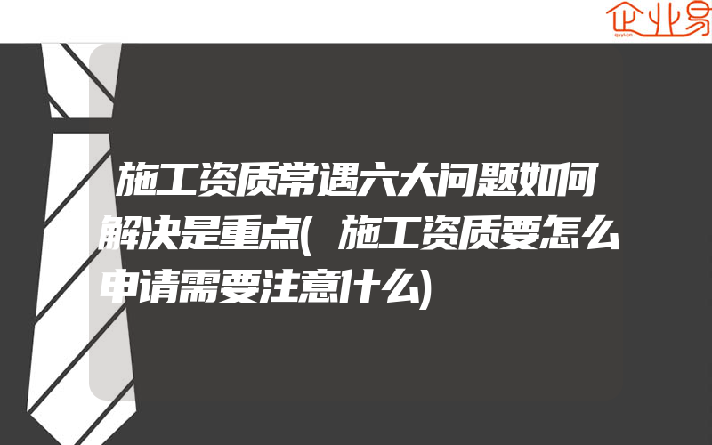 施工资质常遇六大问题如何解决是重点(施工资质要怎么申请需要注意什么)