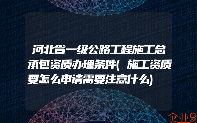 河北省一级公路工程施工总承包资质办理条件(施工资质要怎么申请需要注意什么)