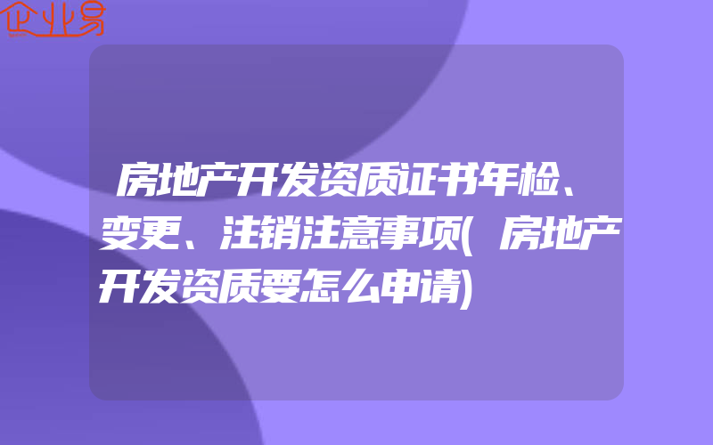 房地产开发资质证书年检、变更、注销注意事项(房地产开发资质要怎么申请)