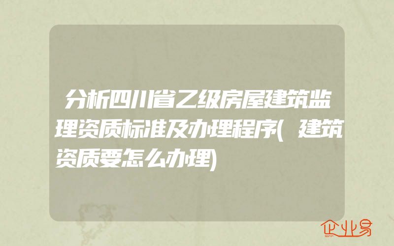 分析四川省乙级房屋建筑监理资质标准及办理程序(建筑资质要怎么办理)