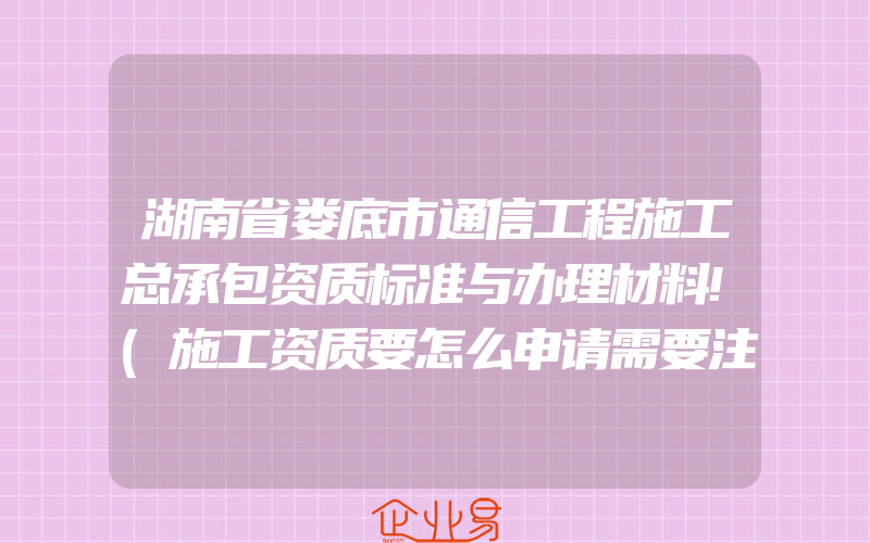 湖南省娄底市通信工程施工总承包资质标准与办理材料!(施工资质要怎么申请需要注意什么)