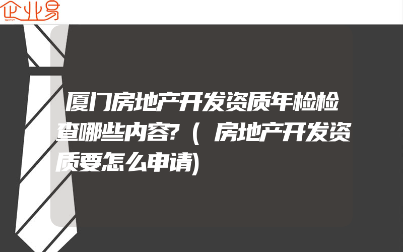 厦门房地产开发资质年检检查哪些内容?(房地产开发资质要怎么申请)