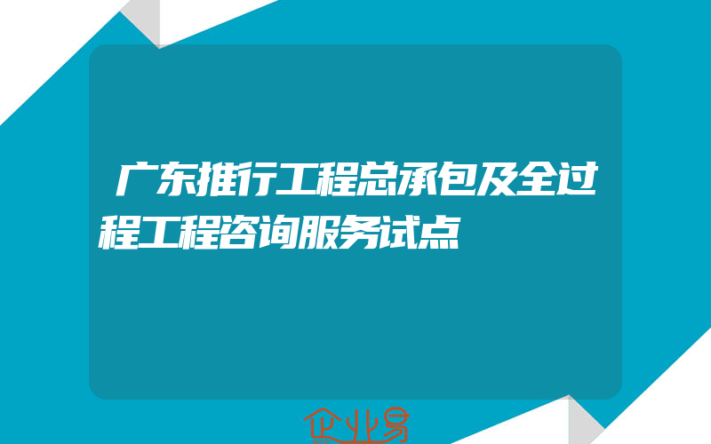 广东推行工程总承包及全过程工程咨询服务试点