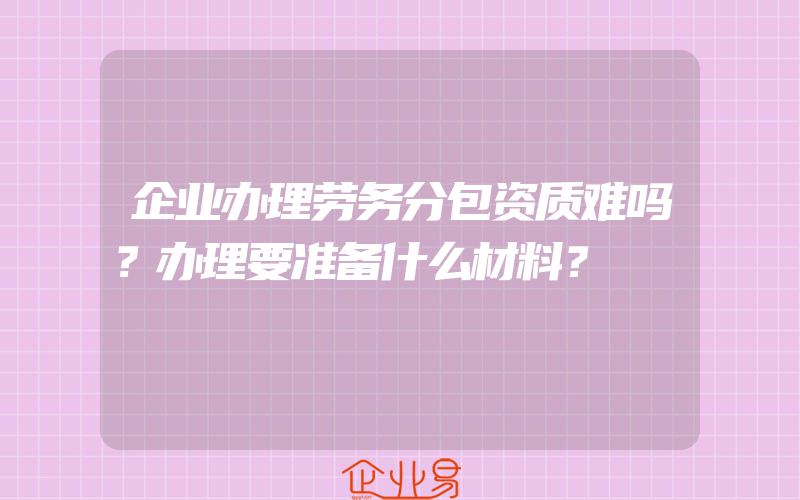 企业办理劳务分包资质难吗？办理要准备什么材料？