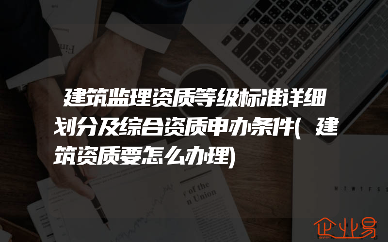 建筑监理资质等级标准详细划分及综合资质申办条件(建筑资质要怎么办理)