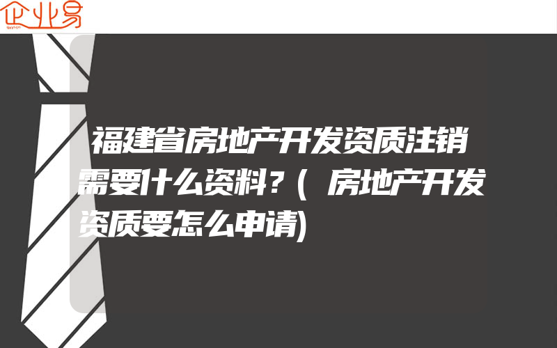 福建省房地产开发资质注销需要什么资料？(房地产开发资质要怎么申请)