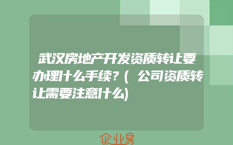 武汉房地产开发资质转让要办理什么手续？(公司资质转让需要注意什么)