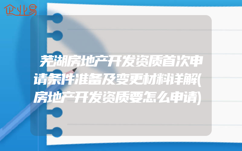 芜湖房地产开发资质首次申请条件准备及变更材料详解(房地产开发资质要怎么申请)