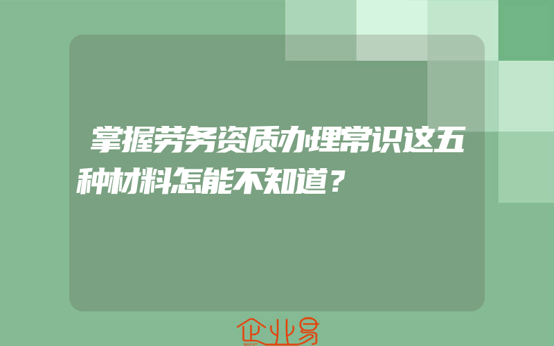 掌握劳务资质办理常识这五种材料怎能不知道？