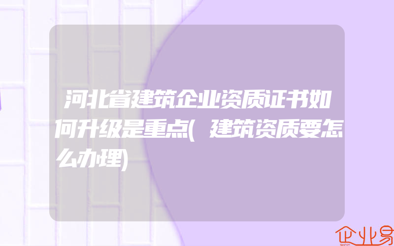 河北省建筑企业资质证书如何升级是重点(建筑资质要怎么办理)