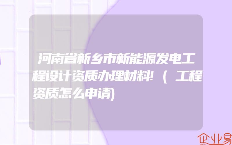 河南省新乡市新能源发电工程设计资质办理材料!(工程资质怎么申请)