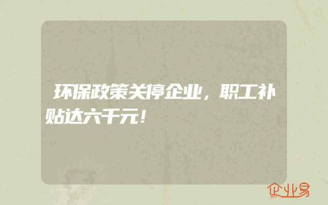 环保政策关停企业，职工补贴达六千元！