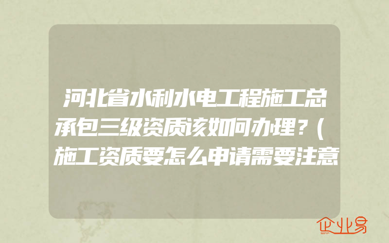 河北省水利水电工程施工总承包三级资质该如何办理？(施工资质要怎么申请需要注意什么)