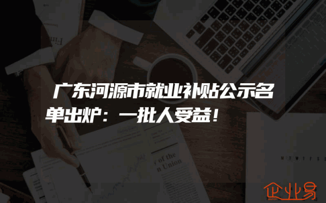 广东河源市就业补贴公示名单出炉：一批人受益！