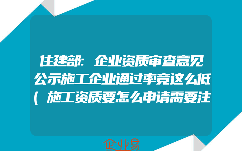 住建部:企业资质审查意见公示施工企业通过率竟这么低(施工资质要怎么申请需要注意什么)