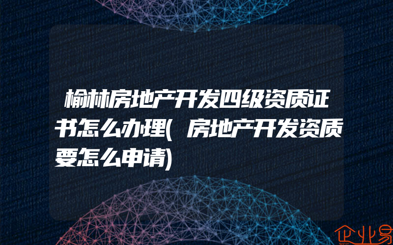 榆林房地产开发四级资质证书怎么办理(房地产开发资质要怎么申请)