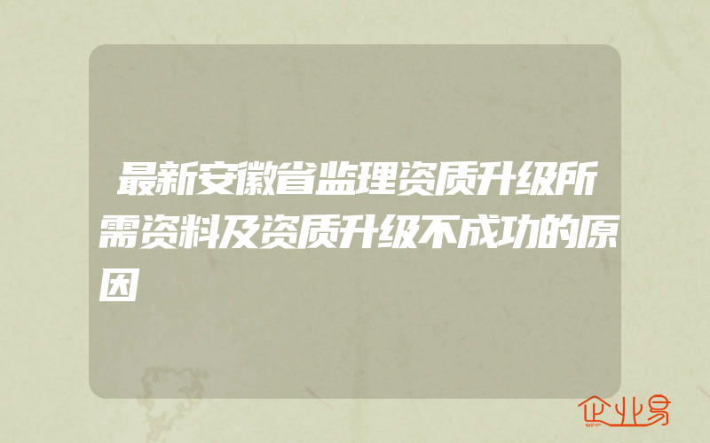 最新安徽省监理资质升级所需资料及资质升级不成功的原因