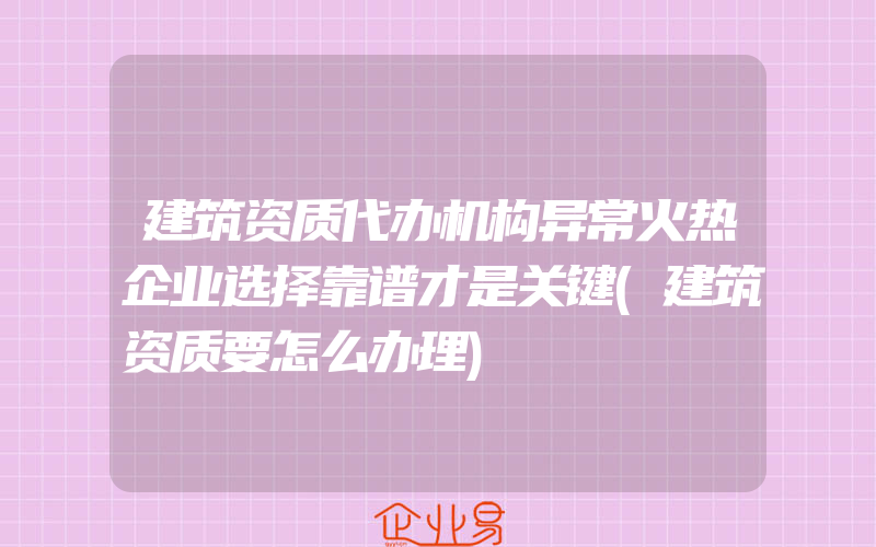 建筑资质代办机构异常火热企业选择靠谱才是关键(建筑资质要怎么办理)