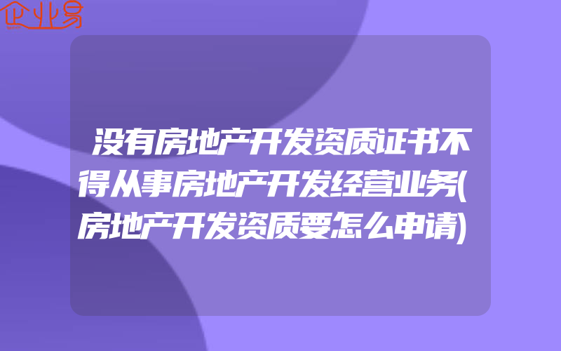 没有房地产开发资质证书不得从事房地产开发经营业务(房地产开发资质要怎么申请)