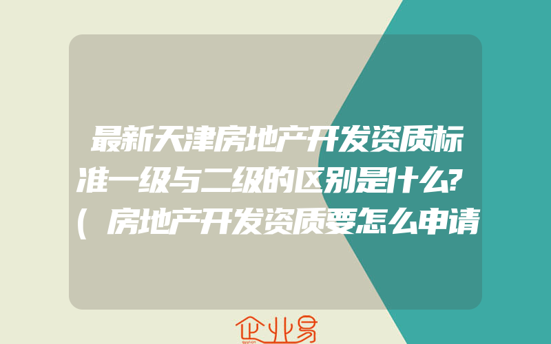 最新天津房地产开发资质标准一级与二级的区别是什么?(房地产开发资质要怎么申请)