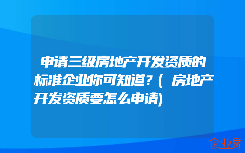 申请三级房地产开发资质的标准企业你可知道？(房地产开发资质要怎么申请)