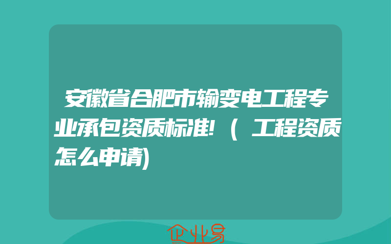 安徽省合肥市输变电工程专业承包资质标准!(工程资质怎么申请)