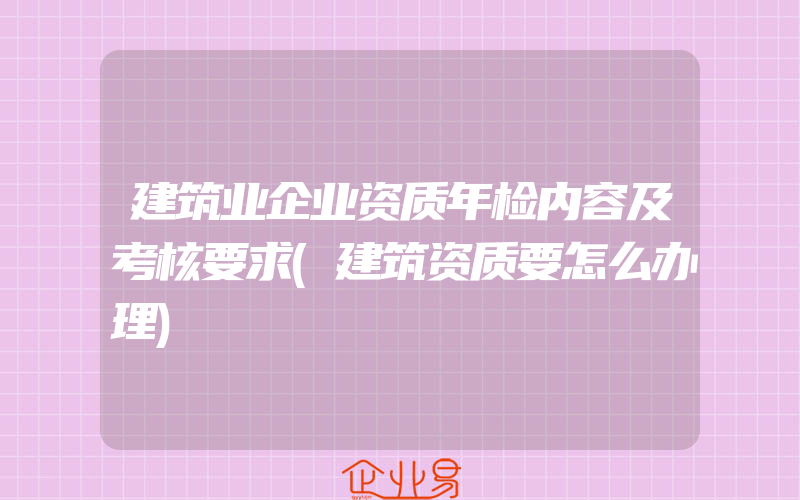 建筑业企业资质年检内容及考核要求(建筑资质要怎么办理)