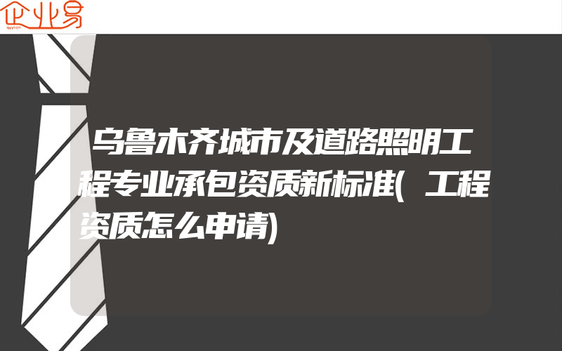 乌鲁木齐城市及道路照明工程专业承包资质新标准(工程资质怎么申请)