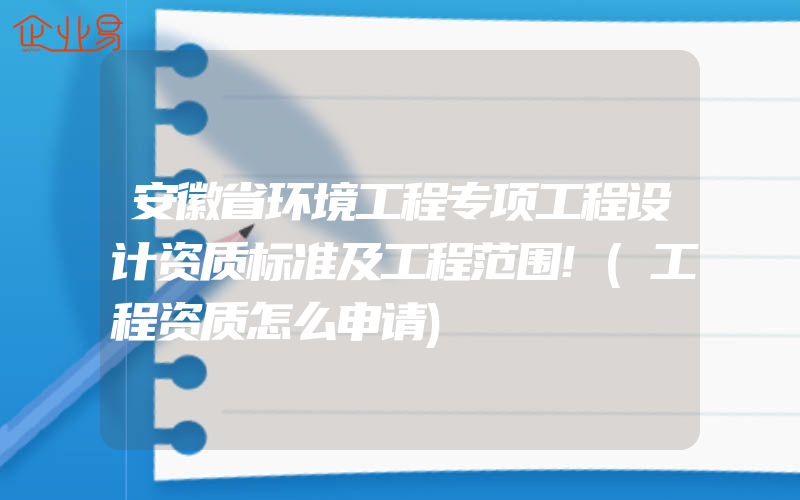 安徽省环境工程专项工程设计资质标准及工程范围!(工程资质怎么申请)