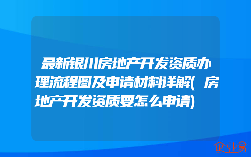 最新银川房地产开发资质办理流程图及申请材料详解(房地产开发资质要怎么申请)