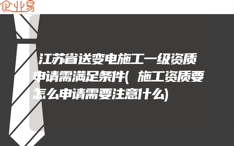 江苏省送变电施工一级资质申请需满足条件(施工资质要怎么申请需要注意什么)