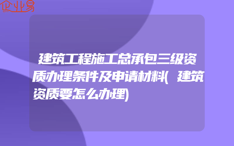 建筑工程施工总承包三级资质办理条件及申请材料(建筑资质要怎么办理)