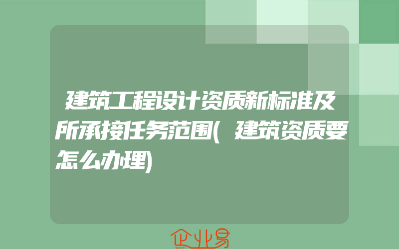 建筑工程设计资质新标准及所承接任务范围(建筑资质要怎么办理)