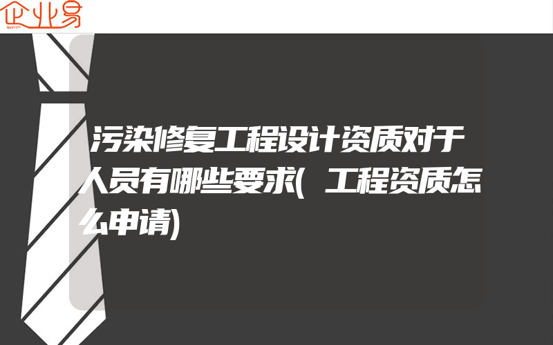 污染修复工程设计资质对于人员有哪些要求(工程资质怎么申请)