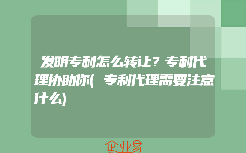 发明专利怎么转让？专利代理协助你(专利代理需要注意什么)