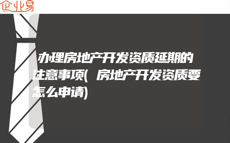 办理房地产开发资质延期的注意事项(房地产开发资质要怎么申请)