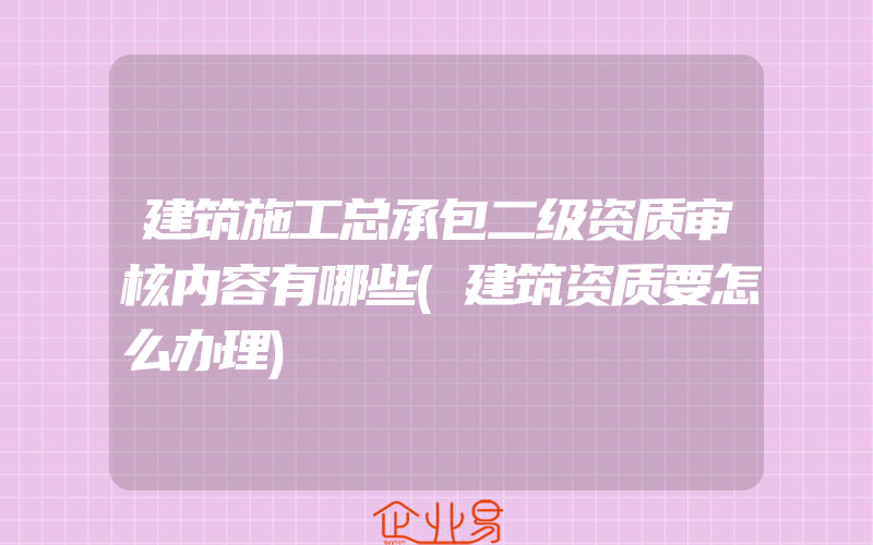 建筑施工总承包二级资质审核内容有哪些(建筑资质要怎么办理)