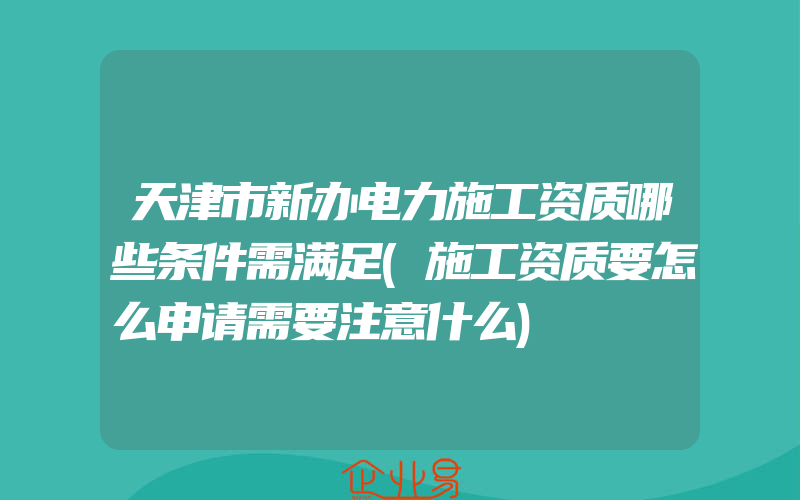 天津市新办电力施工资质哪些条件需满足(施工资质要怎么申请需要注意什么)