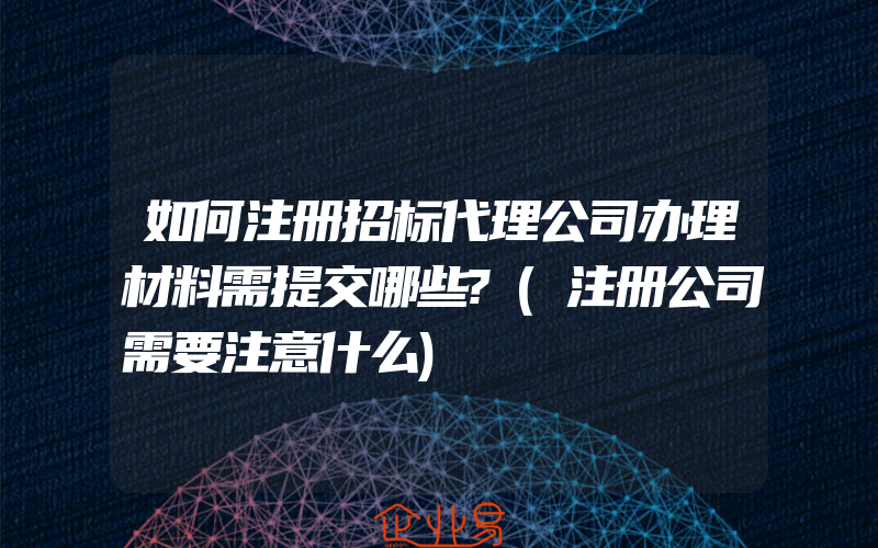 如何注册招标代理公司办理材料需提交哪些?(注册公司需要注意什么)