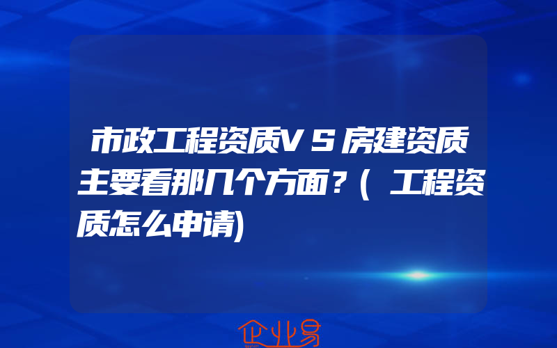 市政工程资质VS房建资质主要看那几个方面？(工程资质怎么申请)