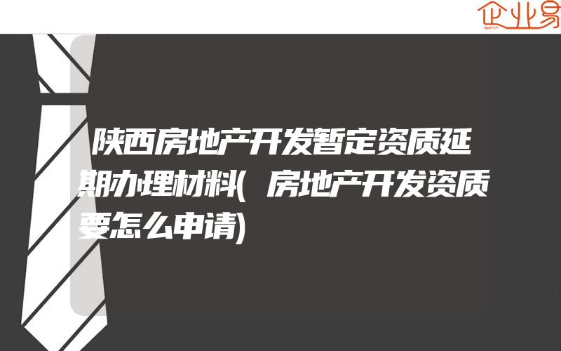 陕西房地产开发暂定资质延期办理材料(房地产开发资质要怎么申请)