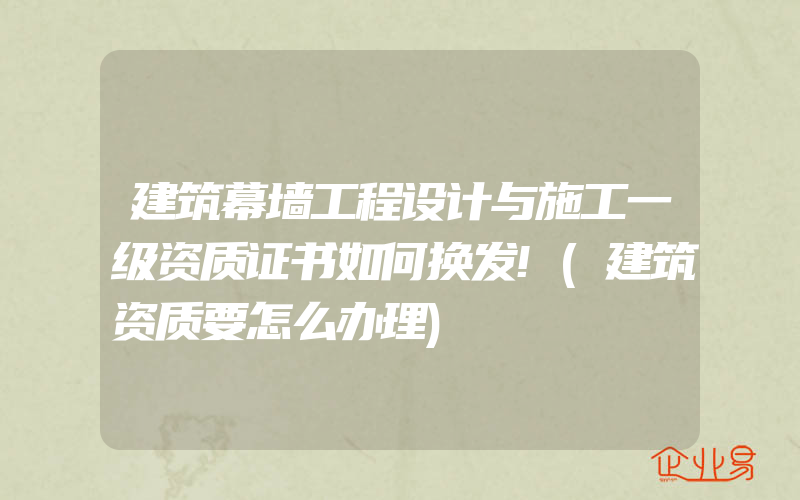 建筑幕墙工程设计与施工一级资质证书如何换发!(建筑资质要怎么办理)