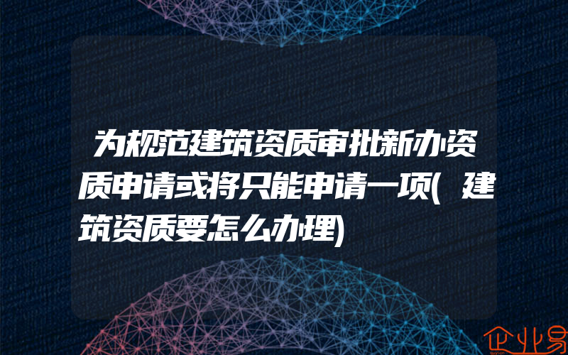 为规范建筑资质审批新办资质申请或将只能申请一项(建筑资质要怎么办理)